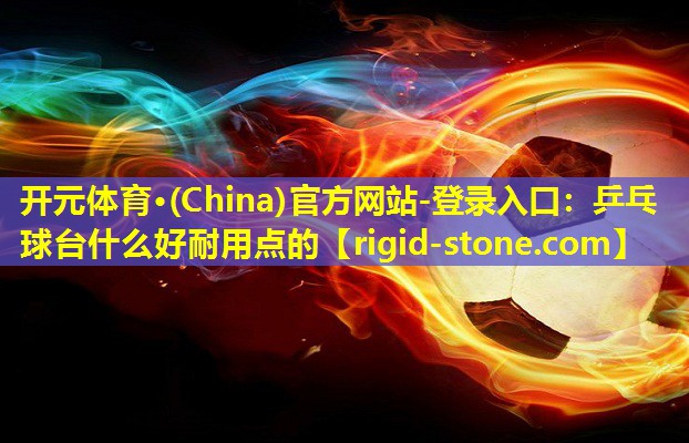 <strong>开元体育·(China)官方网站-登录入口：乒乓球台什么好耐用点的</strong>
