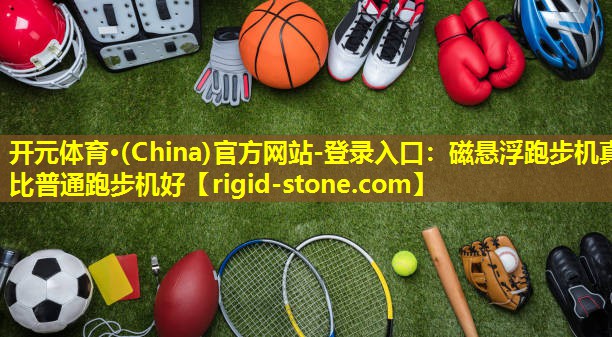 <strong>开元体育·(China)官方网站-登录入口：磁悬浮跑步机真比普通跑步机好</strong>
