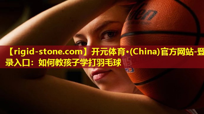 <strong>开元体育·(China)官方网站-登录入口：如何教孩子学打羽毛球</strong>