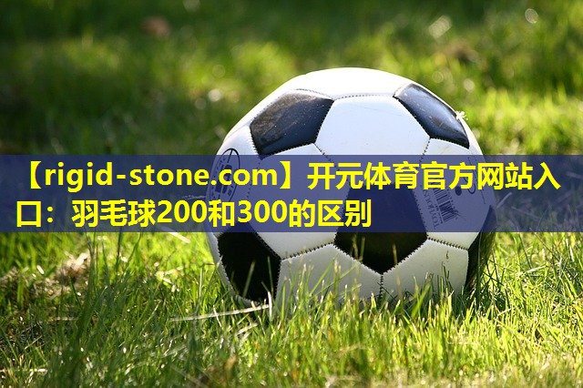 开元体育官方网站入口：羽毛球200和300的区别