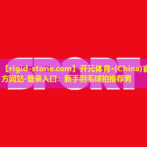 开元体育·(China)官方网站-登录入口：新手羽毛球拍推荐男