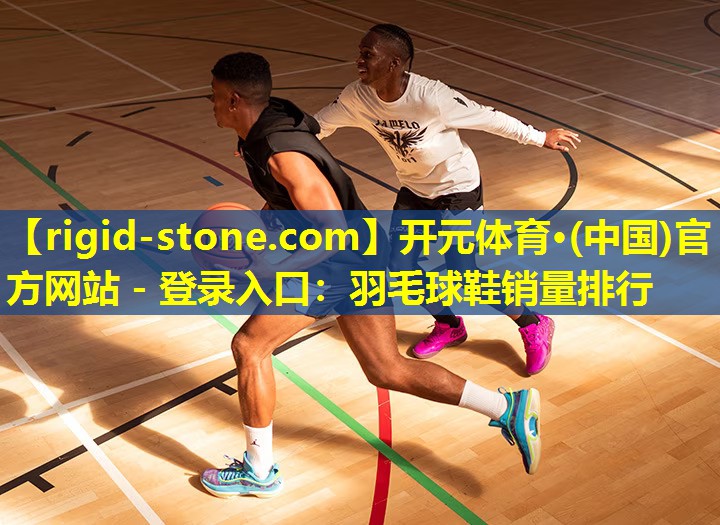 开元体育·(中国)官方网站 - 登录入口：羽毛球鞋销量排行