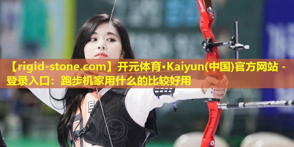 开元体育·Kaiyun(中国)官方网站 - 登录入口：跑步机家用什么的比较好用